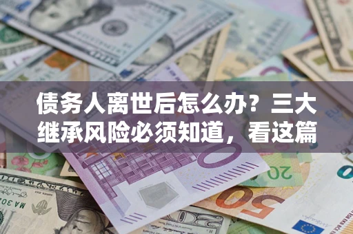 武汉债务人离世后怎么办？三大继承风险必须知道，看这篇就够了